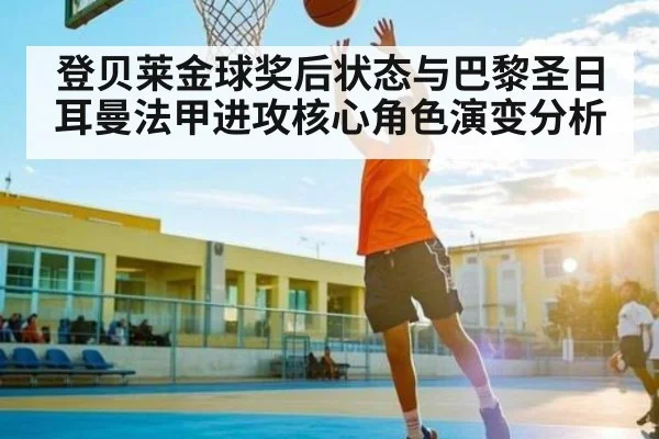 登贝莱金球奖后状态与巴黎圣日耳曼法甲进攻核心角色演变分析